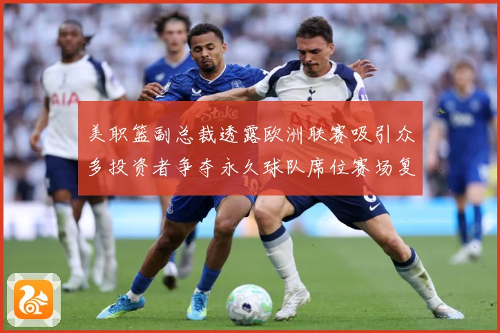 美职篮副总裁透露欧洲联赛吸引众多投资者争夺永久球队席位赛场复盘