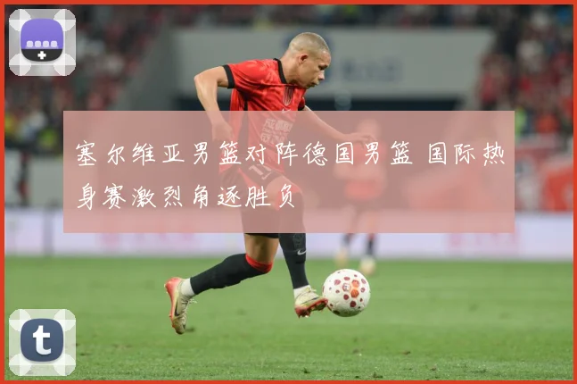 塞尔维亚男篮对阵德国男篮 国际热身赛激烈角逐胜负
