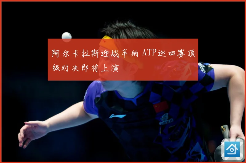 阿尔卡拉斯迎战辛纳 ATP巡回赛顶级对决即将上演