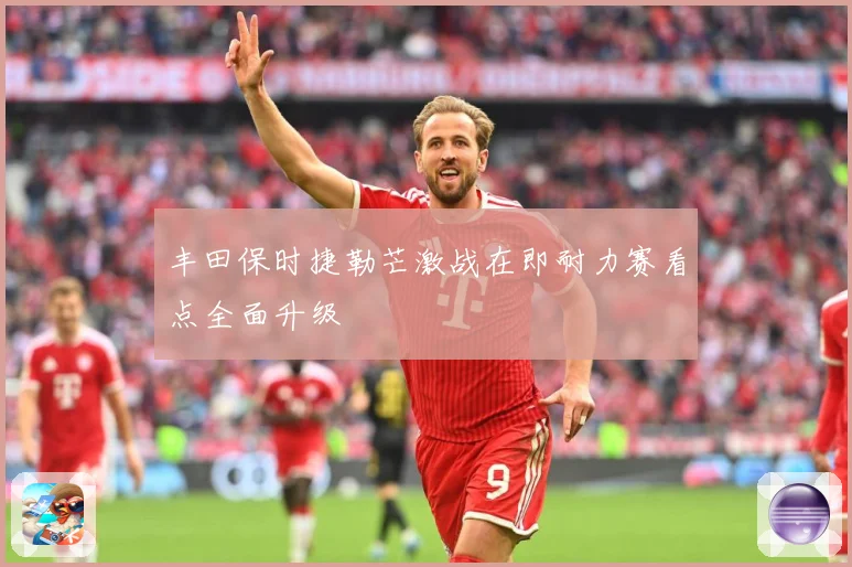 丰田保时捷勒芒激战在即耐力赛看点全面升级