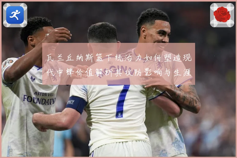 瓦兰丘纳斯篮下统治力如何塑造现代中锋价值解析其攻防影响与生涯成长轨迹