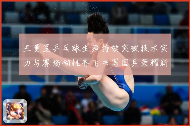 王曼昱乒乓球生涯持续突破技术实力与赛场韧性齐飞书写国乒荣耀新篇章