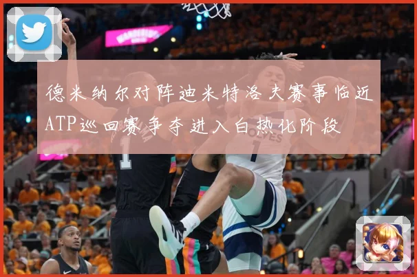 德米纳尔对阵迪米特洛夫赛事临近ATP巡回赛争夺进入白热化阶段