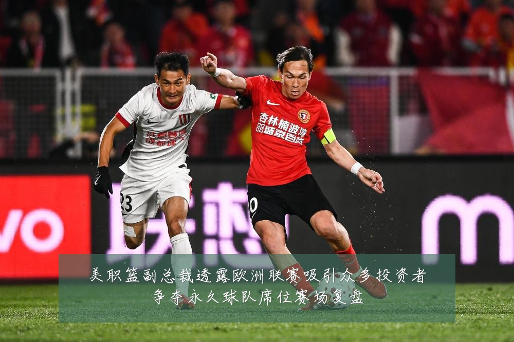 美职篮副总裁透露欧洲联赛吸引众多投资者争夺永久球队席位赛场复盘